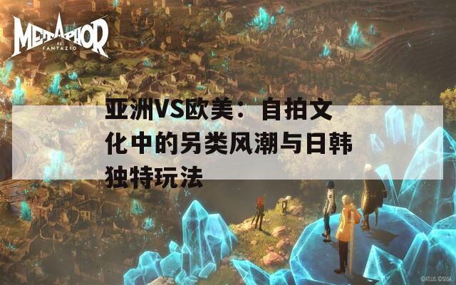 亚洲VS欧美：自拍文化中的另类风潮与日韩独特玩法