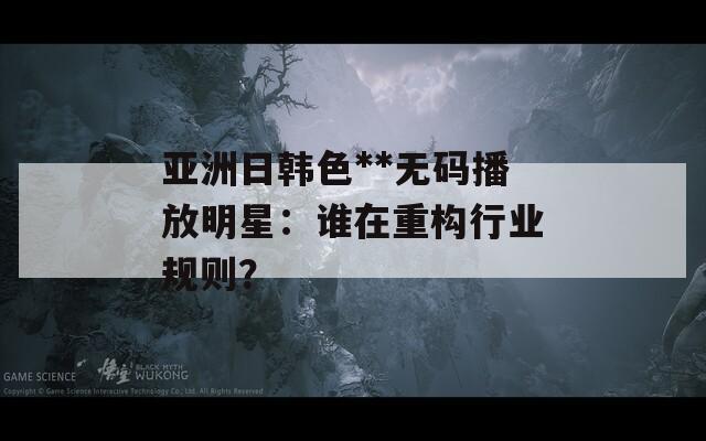 亚洲日韩色**无码播放明星：谁在重构行业规则？