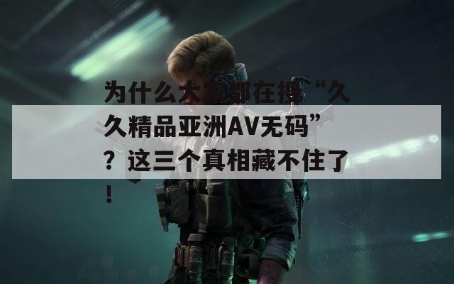 为什么大家都在搜“久久精品亚洲AV无码”？这三个真相藏不住了！
