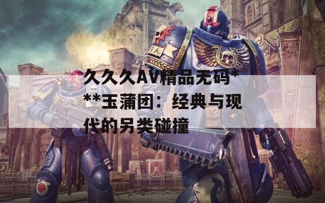 久久久AV精品无码***玉蒲团：经典与现代的另类碰撞