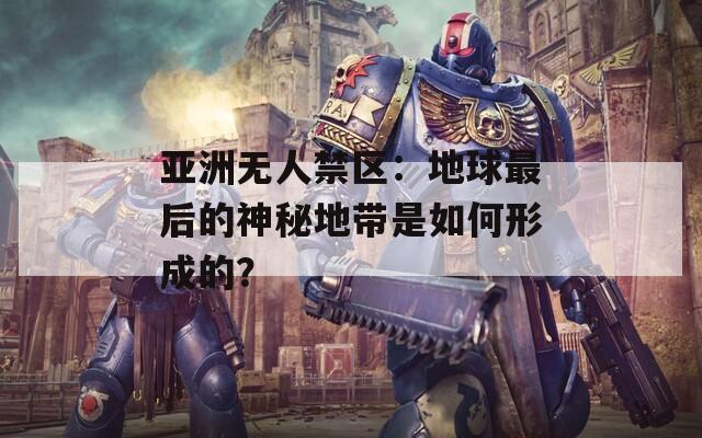 亚洲无人禁区：地球最后的神秘地带是如何形成的？