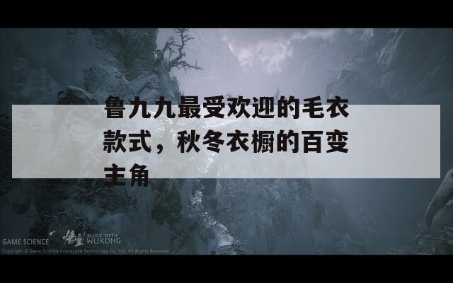 鲁九九最受欢迎的毛衣款式，秋冬衣橱的百变主角