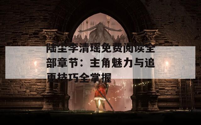 陆尘李清瑶免费阅读全部章节：主角魅力与追更技巧全掌握