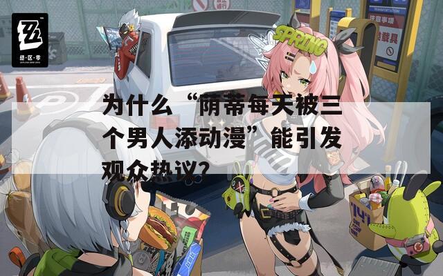 为什么“荫蒂每天被三个男人添动漫”能引发观众热议？