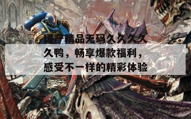 国产精品无码久久久久久鸭，畅享爆款福利，感受不一样的精彩体验！
