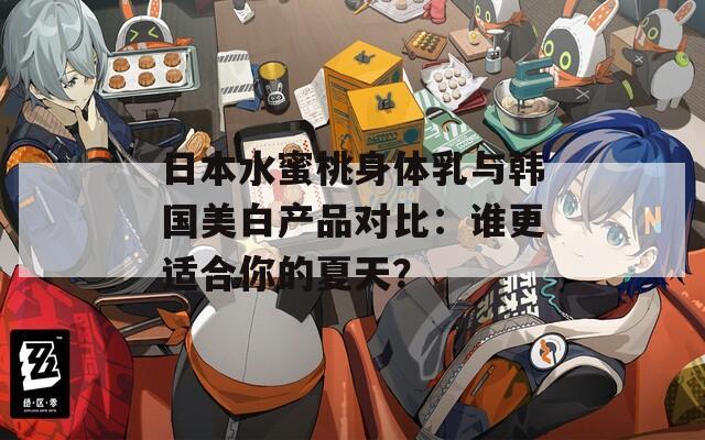日本水蜜桃身体乳与韩国美白产品对比：谁更适合你的夏天？