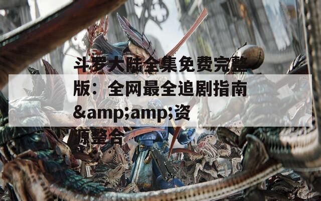 斗罗大陆全集免费完整版：全网最全追剧指南&amp;资源整合