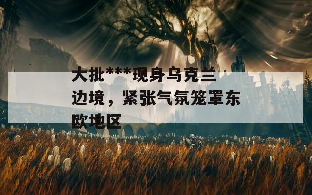 大批***现身乌克兰边境，紧张气氛笼罩东欧地区