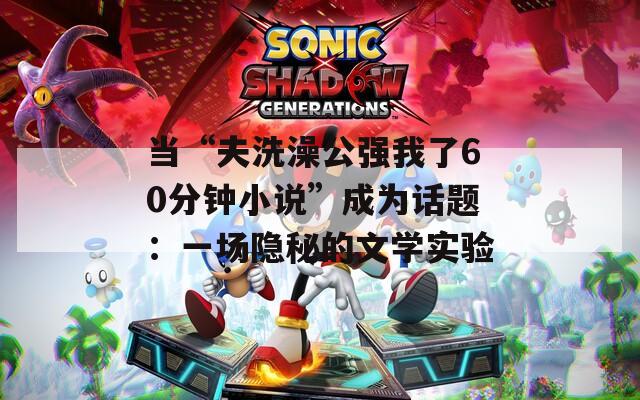 当“夫洗澡公强我了60分钟小说”成为话题：一场隐秘的文学实验