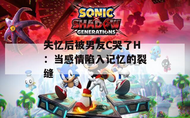 失忆后被男友C哭了H：当感情陷入记忆的裂缝