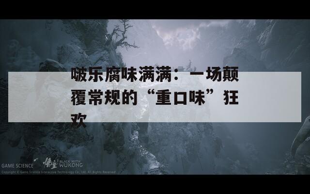 啵乐腐味满满：一场颠覆常规的“重口味”狂欢