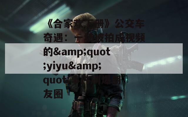 《合家欢下册》公交车奇遇：一场被拍成视频的&quot;yiyu&quot;事件刷爆朋友圈
