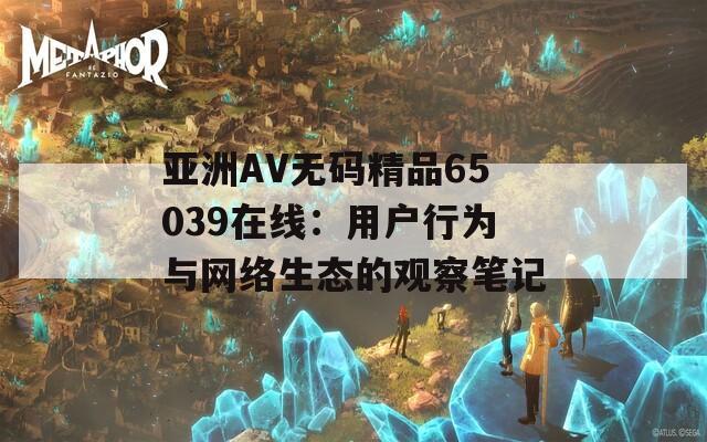 亚洲AV无码精品65039在线：用户行为与网络生态的观察笔记