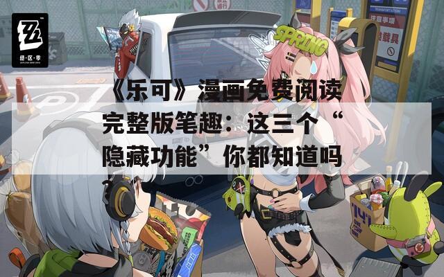 《乐可》漫画免费阅读完整版笔趣：这三个“隐藏功能”你都知道吗？