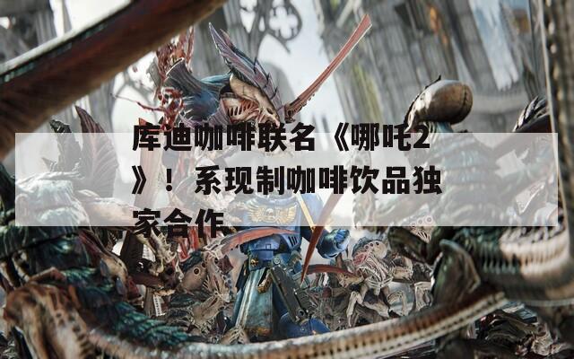 库迪咖啡联名《哪吒2》！系现制咖啡饮品独家合作