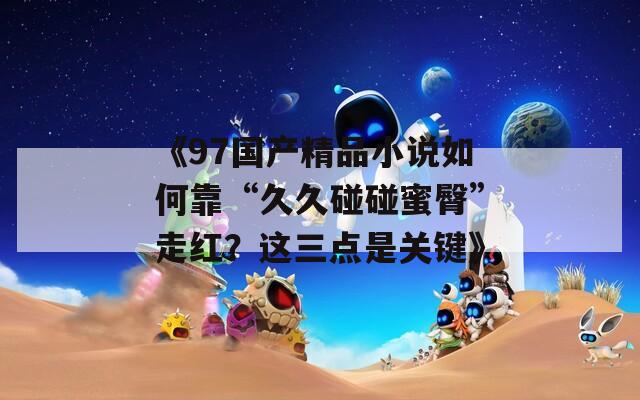 《97国产精品小说如何靠“久久碰碰蜜臀”走红？这三点是关键》