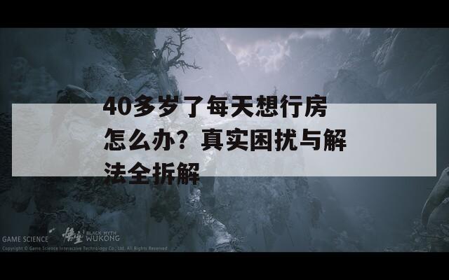 40多岁了每天想行房怎么办？真实困扰与解法全拆解