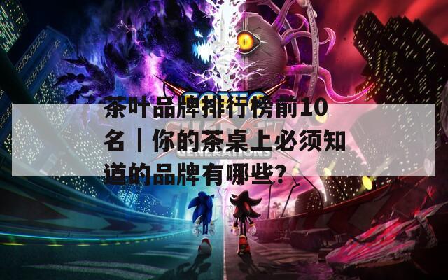 茶叶品牌排行榜前10名｜你的茶桌上必须知道的品牌有哪些？