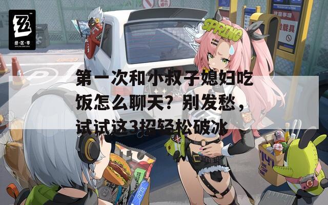 第一次和小叔子媳妇吃饭怎么聊天？别发愁，试试这3招轻松破冰