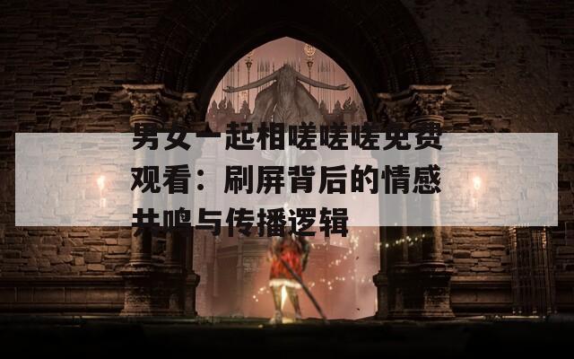 男女一起相嗟嗟嗟免费观看：刷屏背后的情感共鸣与传播逻辑