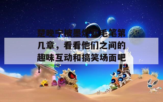 楚晚宁被墨燃塞毛笔第几章，看看他们之间的趣味互动和搞笑场面吧！
