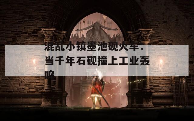 混乱小镇墨池砚火车：当千年石砚撞上工业轰鸣