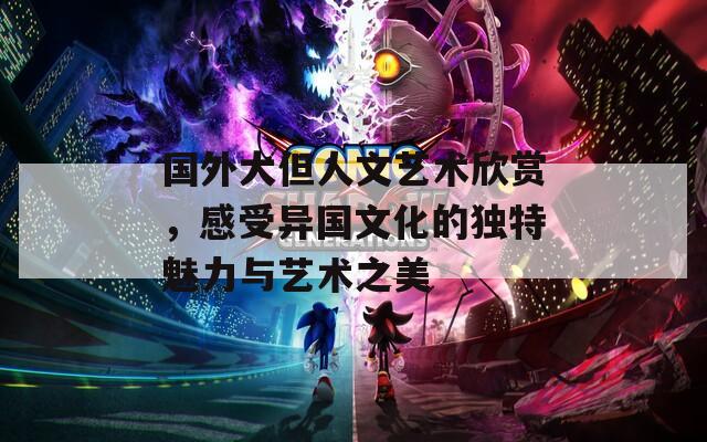 国外大但人文艺术欣赏，感受异国文化的独特魅力与艺术之美