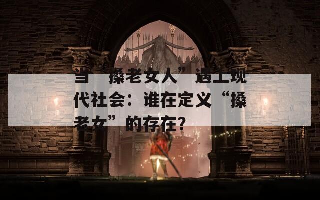 当“搡老女人”遇上现代社会：谁在定义“搡老女”的存在？