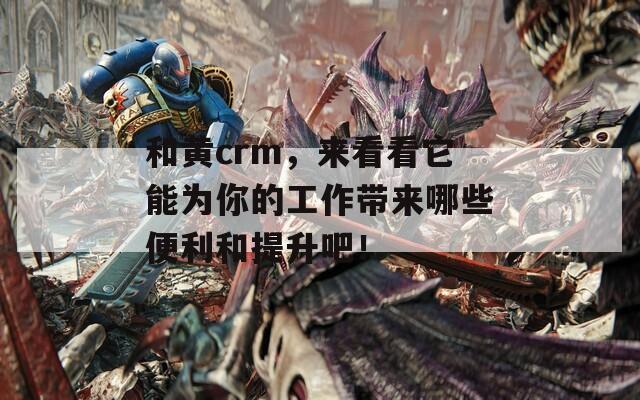 和黄crm，来看看它能为你的工作带来哪些便利和提升吧！