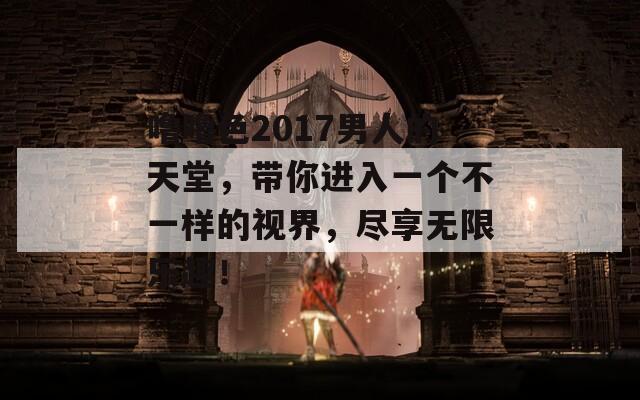 噜噜色2017男人的天堂，带你进入一个不一样的视界，尽享无限乐趣！