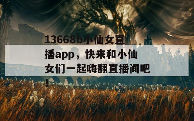 13668b小仙女直播app，快来和小仙女们一起嗨翻直播间吧！