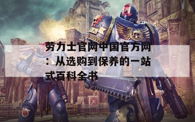 劳力士官网中国官方网：从选购到保养的一站式百科全书