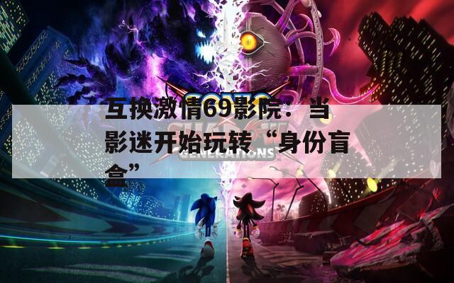 互换激情69影院：当影迷开始玩转“身份盲盒”