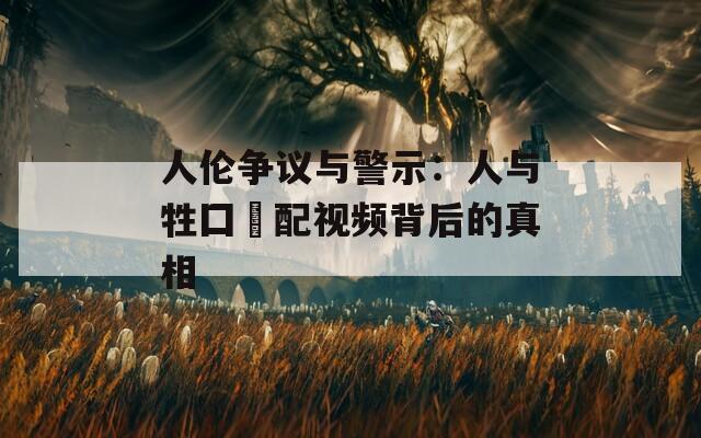 人伦争议与警示：人与牲囗恔配视频背后的真相