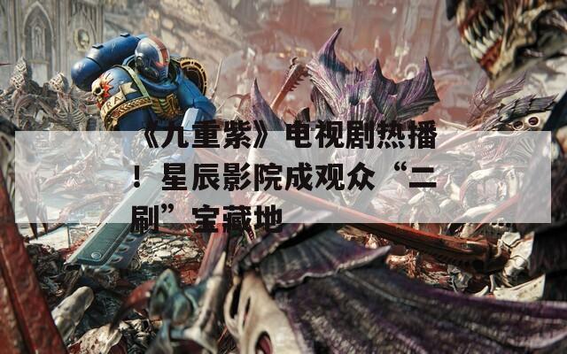 《九重紫》电视剧热播！星辰影院成观众“二刷”宝藏地