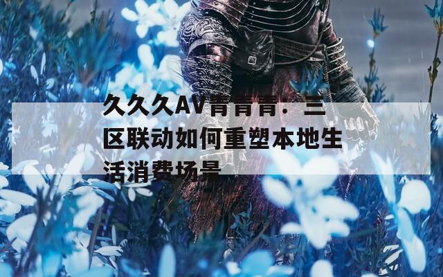 久久久AV青青青：三区联动如何重塑本地生活消费场景