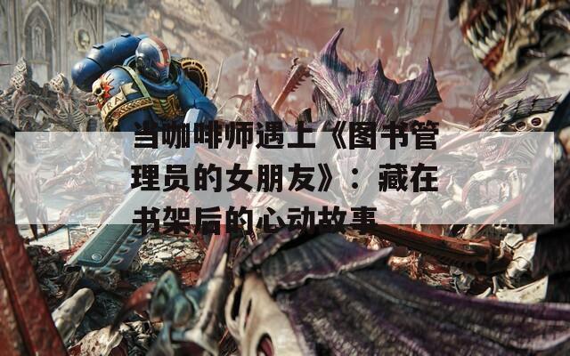 当咖啡师遇上《图书管理员的女朋友》：藏在书架后的心动故事
