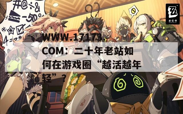 WWW.17173.COM：二十年老站如何在游戏圈“越活越年轻”？