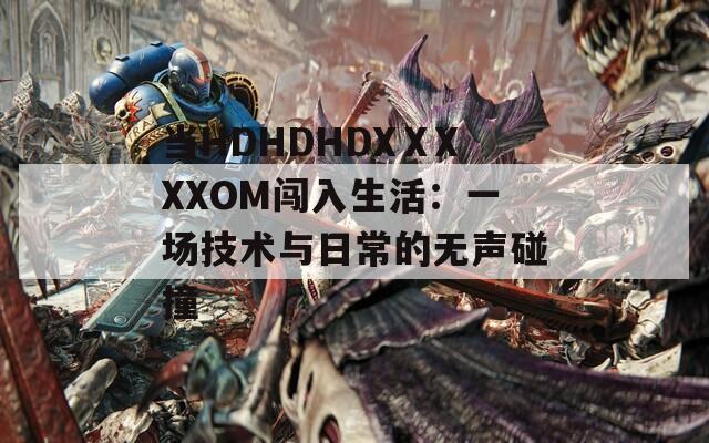 当HDHDHDXⅩXXXOM闯入生活：一场技术与日常的无声碰撞