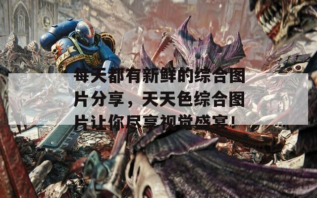 每天都有新鲜的综合图片分享，天天色综合图片让你尽享视觉盛宴！