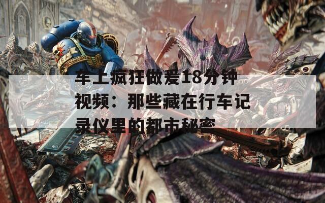 车上疯狂做爰18分钟视频：那些藏在行车记录仪里的都市秘密