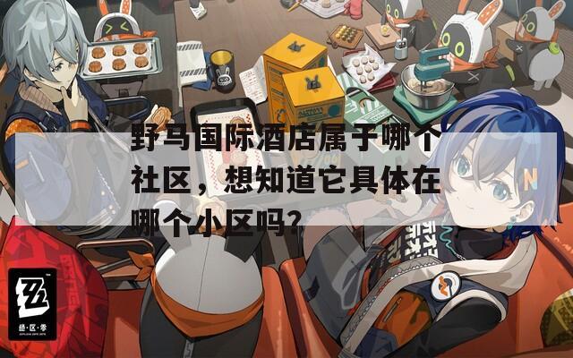 野马国际酒店属于哪个社区，想知道它具体在哪个小区吗？