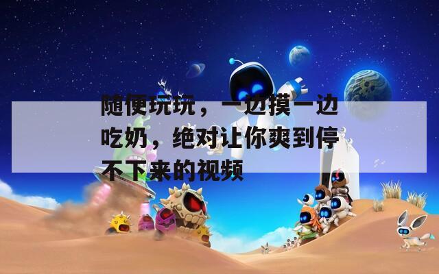 随便玩玩，一边摸一边吃奶，绝对让你爽到停不下来的视频
