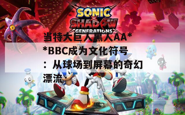 当特大巨人黑人AA**BBC成为文化符号：从球场到屏幕的奇幻漂流