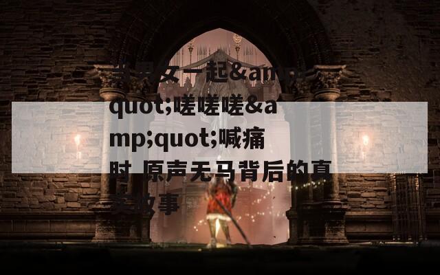 当男女一起&quot;嗟嗟嗟&quot;喊痛时 原声无马背后的真实故事