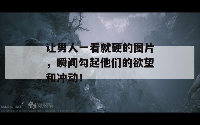 让男人一看就硬的图片，瞬间勾起他们的欲望和冲动！