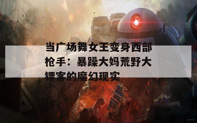 当广场舞女王变身西部枪手：暴躁大妈荒野大镖客的魔幻现实