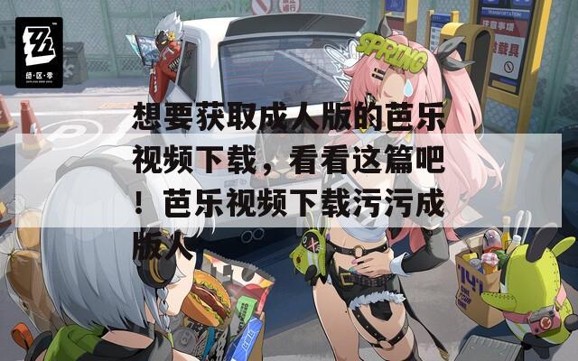 想要获取成人版的芭乐视频下载，看看这篇吧！芭乐视频下载污污成版人