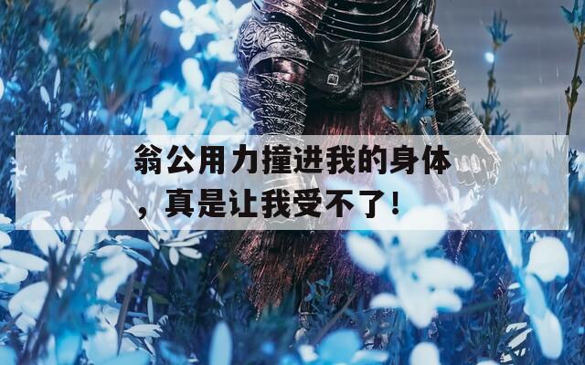 翁公用力撞进我的身体，真是让我受不了！