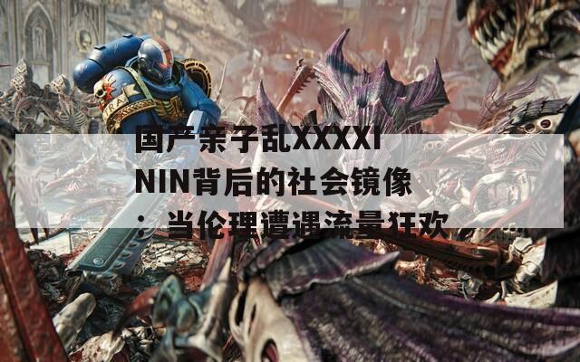 国产亲子乱XXXXININ背后的社会镜像：当伦理遭遇流量狂欢